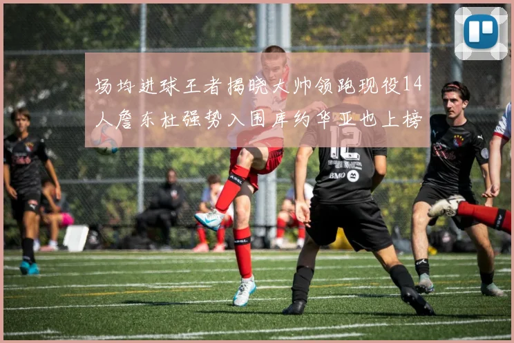场均进球王者揭晓大帅领跑现役14人詹东杜强势入围库约华亚也上榜