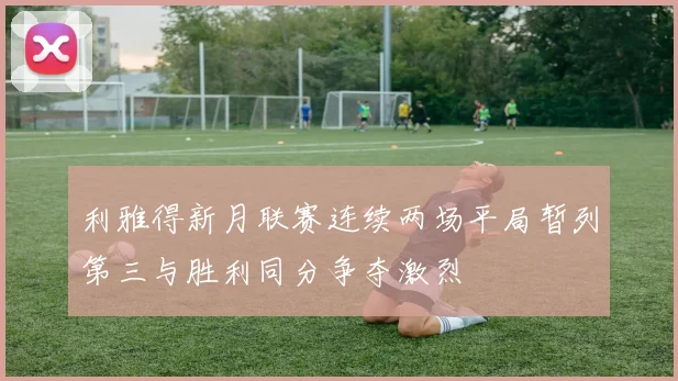 利雅得新月联赛连续两场平局暂列第三与胜利同分争夺激烈
