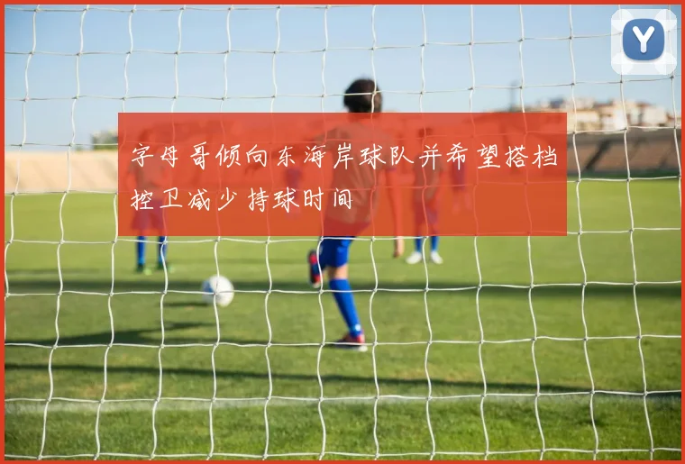 字母哥倾向东海岸球队并希望搭档控卫减少持球时间