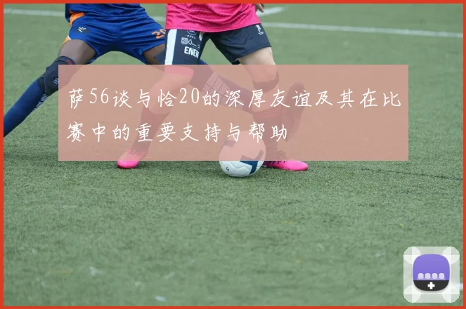 萨56谈与恰20的深厚友谊及其在比赛中的重要支持与帮助
