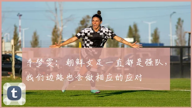 李梦雯：朝鲜女足一直都是强队，我们边路也会做相应的应对