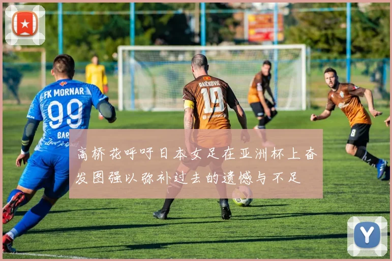 高桥花呼吁日本女足在亚洲杯上奋发图强以弥补过去的遗憾与不足