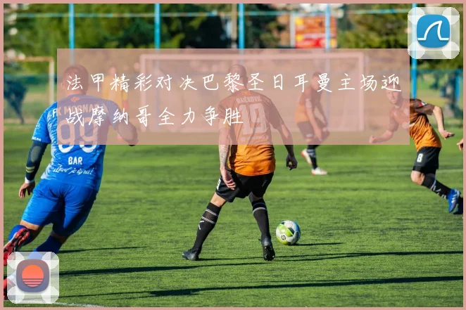 法甲精彩对决巴黎圣日耳曼主场迎战摩纳哥全力争胜