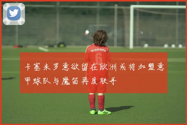 卡塞米罗意欲留在欧洲或将加盟意甲球队与魔笛再度联手