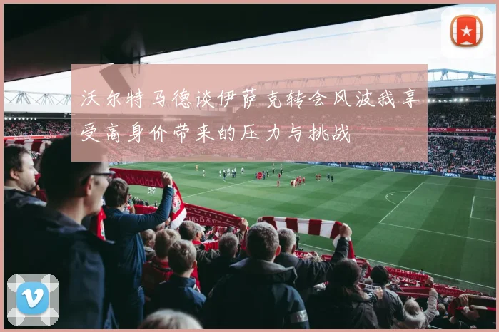 沃尔特马德谈伊萨克转会风波我享受高身价带来的压力与挑战
