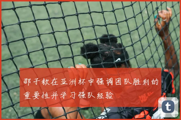 邵子钦在亚洲杯中强调团队胜利的重要性并学习强队经验