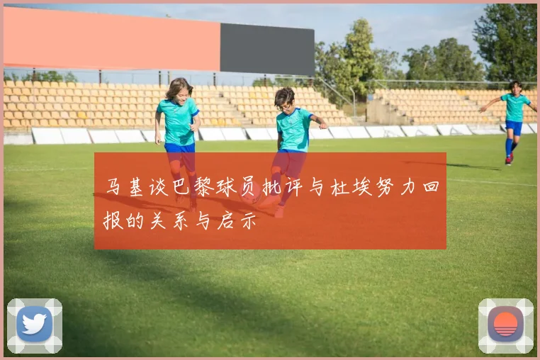 马基谈巴黎球员批评与杜埃努力回报的关系与启示