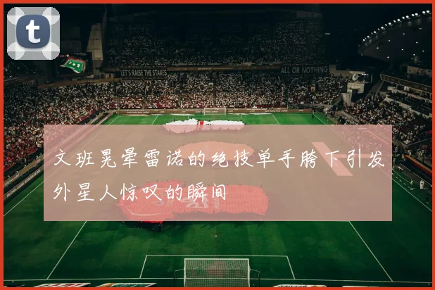 文班晃晕雷诺的绝技单手胯下引发外星人惊叹的瞬间