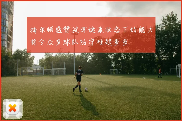 梅尔顿盛赞波津健康状态下的能力将令众多球队防守难题重重
