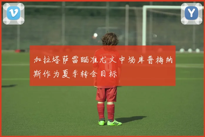 加拉塔萨雷瞄准尤文中场库普梅纳斯作为夏季转会目标