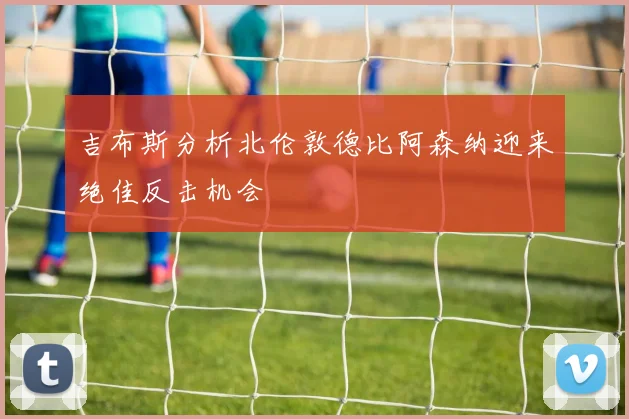 吉布斯分析北伦敦德比阿森纳迎来绝佳反击机会