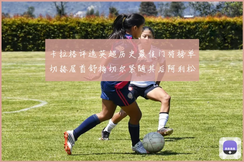 卡拉格评选英超历史最佳门将榜单切赫居首舒梅切尔紧随其后阿利松位列第三