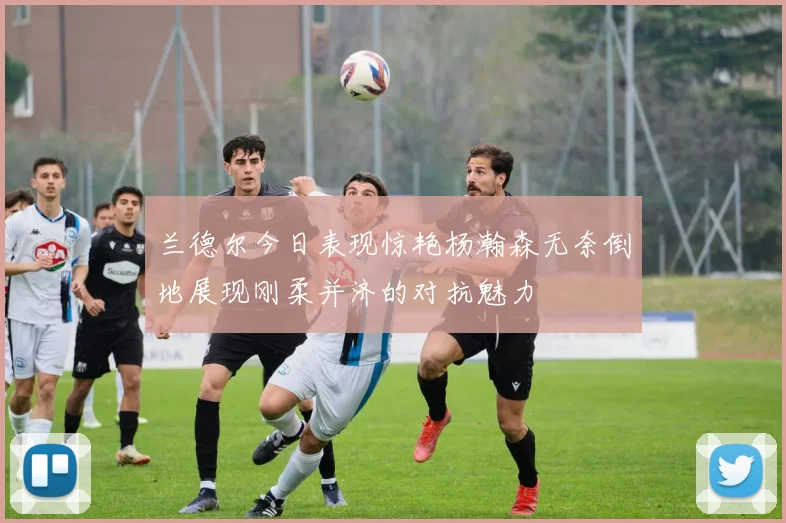兰德尔今日表现惊艳杨瀚森无奈倒地展现刚柔并济的对抗魅力