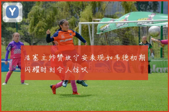 活塞主帅赞坎宁安表现如韦德初期闪耀时刻令人惊叹